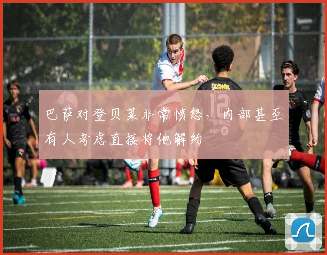 巴萨对登贝莱非常愤怒，内部甚至有人考虑直接将他解约