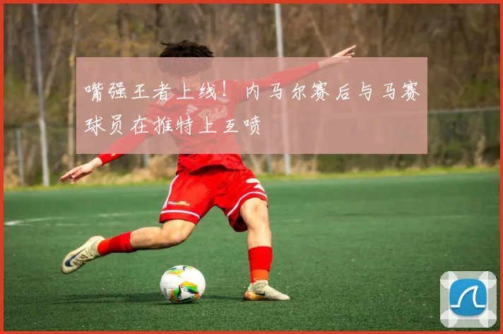 嘴强王者上线！内马尔赛后与马赛球员在推特上互喷