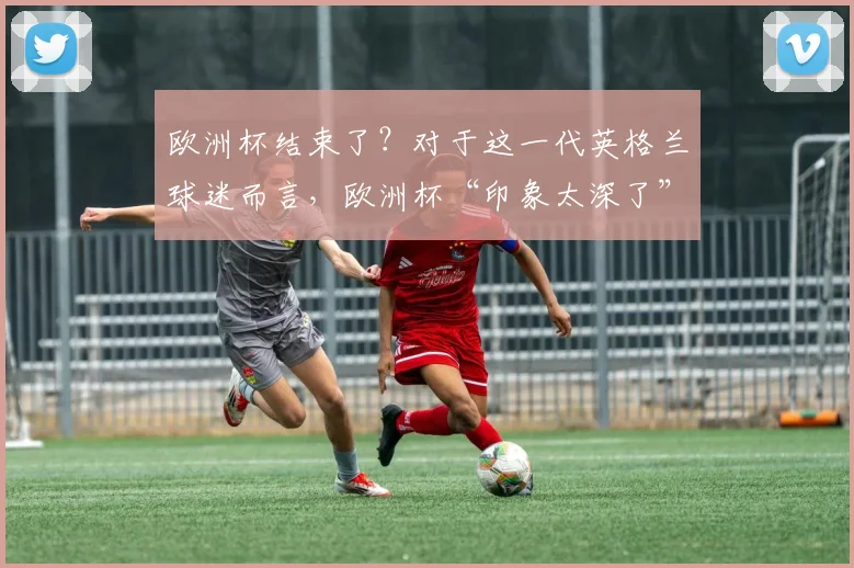 欧洲杯结束了？对于这一代英格兰球迷而言，欧洲杯“印象太深了”