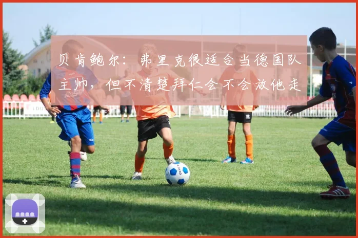 贝肯鲍尔：弗里克很适合当德国队主帅，但不清楚拜仁会不会放他走