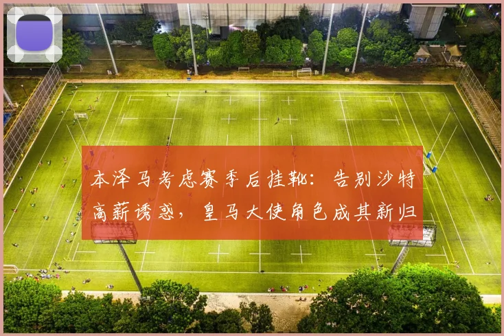 本泽马考虑赛季后挂靴：告别沙特高薪诱惑，皇马大使角色成其新归宿？