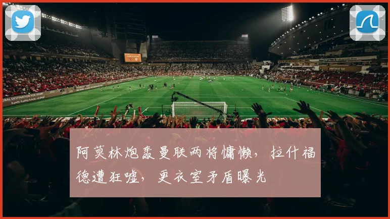 阿莫林炮轰曼联两将慵懒，拉什福德遭狂嘘，更衣室矛盾曝光