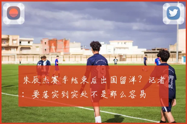 朱辰杰赛季结束后出国留洋？记者：要落实到实处不是那么容易