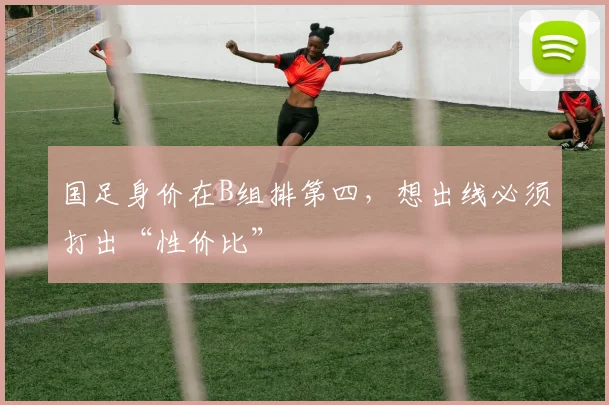 国足身价在B组排第四，想出线必须打出“性价比”