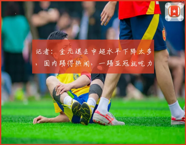 记者：金元退去中超水平下降太多，国内踢得热闹，一踢亚冠就吃力