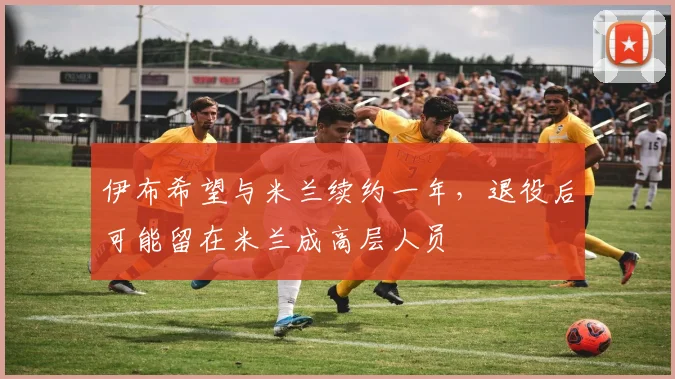 伊布希望与米兰续约一年，退役后可能留在米兰成高层人员
