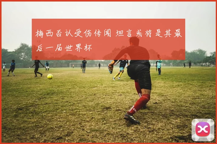 梅西否认受伤传闻 坦言或将是其最后一届世界杯