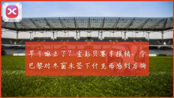 早干嘛去了？金彭贝赛季报销，令巴黎对冬窗未签下什克而感到后悔
