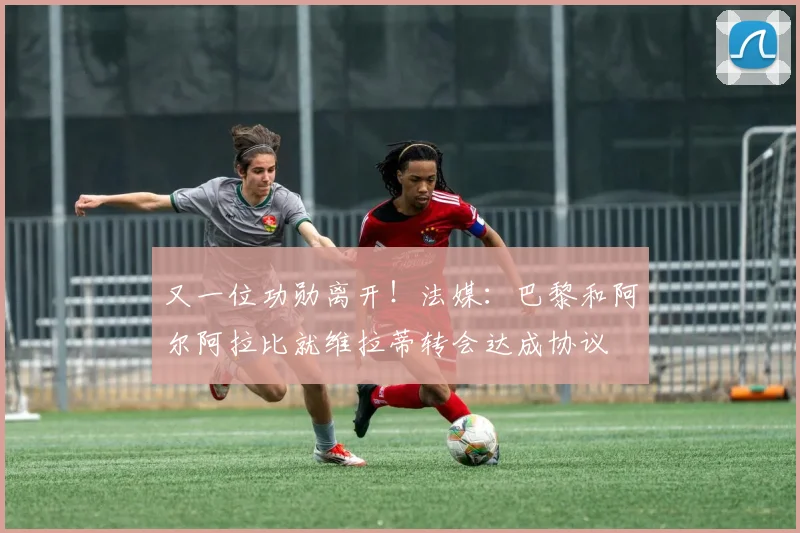又一位功勋离开！法媒：巴黎和阿尔阿拉比就维拉蒂转会达成协议