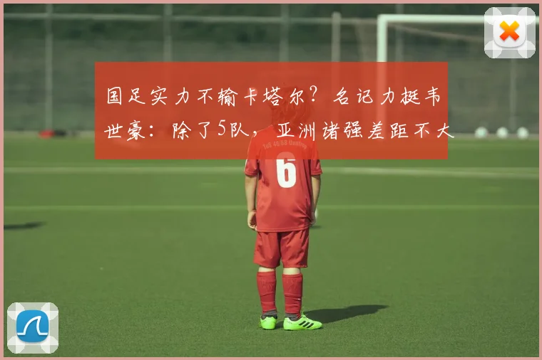 国足实力不输卡塔尔？名记力挺韦世豪：除了5队，亚洲诸强差距不大