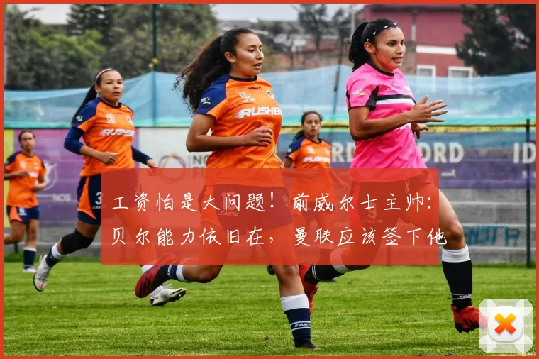 工资怕是大问题！前威尔士主帅：贝尔能力依旧在，曼联应该签下他