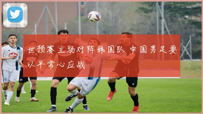 世预赛主场对阵韩国队 中国男足要以平常心应战