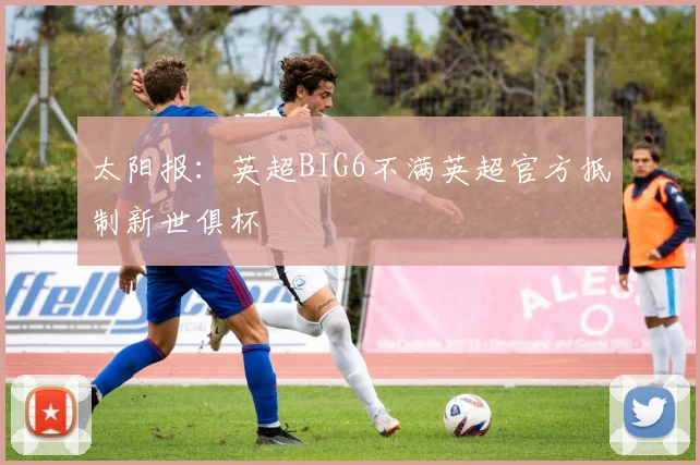 太阳报：英超BIG6不满英超官方抵制新世俱杯