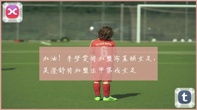 加油！李梦雯将加盟布莱顿女足，吴澄舒将加盟法甲第戎女足