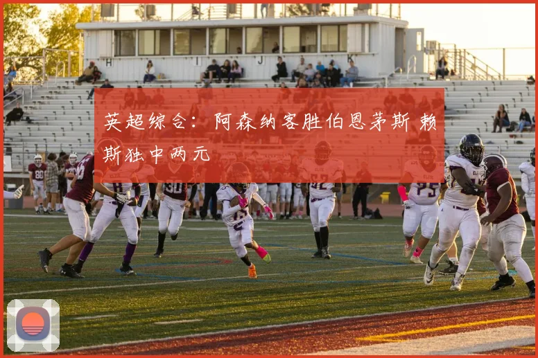 英超综合：阿森纳客胜伯恩茅斯 赖斯独中两元