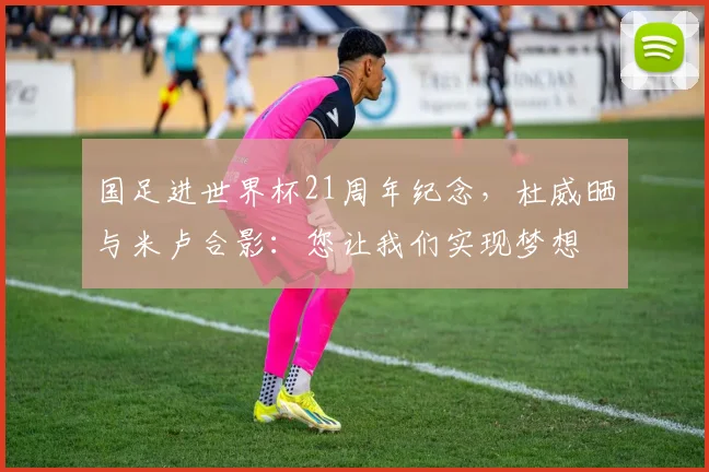 国足进世界杯21周年纪念，杜威晒与米卢合影：您让我们实现梦想