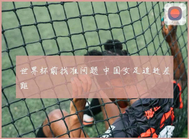 世界杯前找准问题 中国女足追赶差距