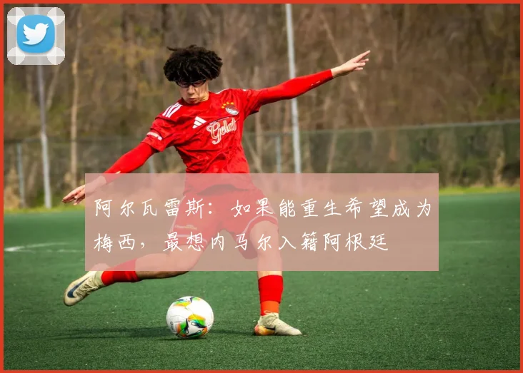 阿尔瓦雷斯：如果能重生希望成为梅西，最想内马尔入籍阿根廷