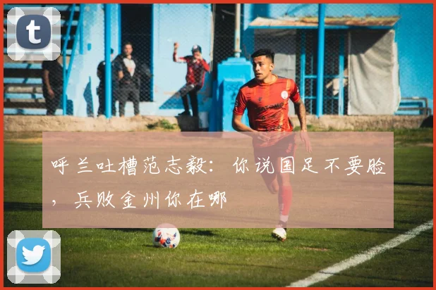 呼兰吐槽范志毅：你说国足不要脸，兵败金州你在哪