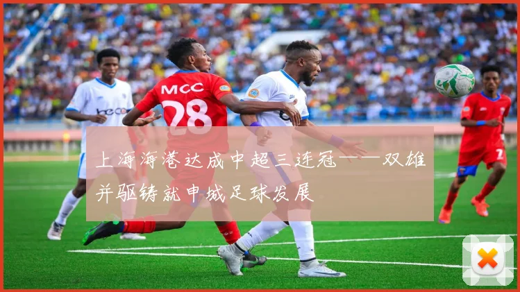 上海海港达成中超三连冠——双雄并驱铸就申城足球发展