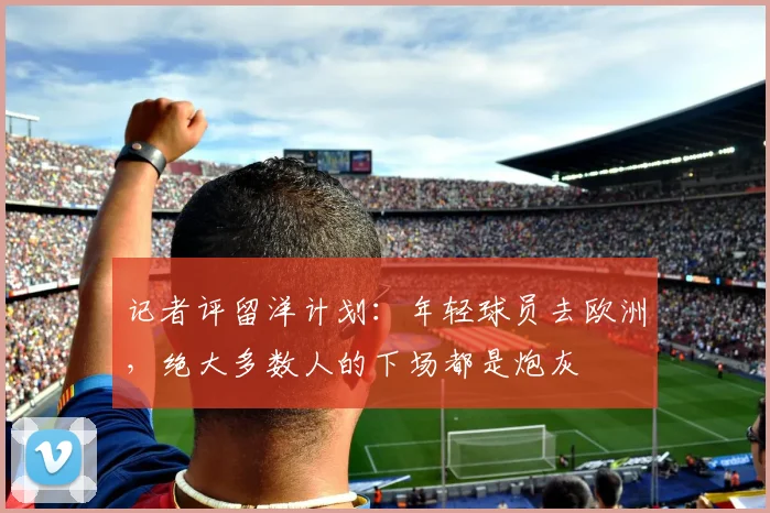 记者评留洋计划：年轻球员去欧洲，绝大多数人的下场都是炮灰