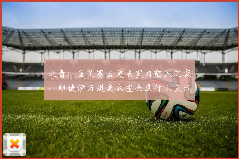 北青：国足赛后更衣室内陷入沉寂，即使伊万进更衣室也没什么交流