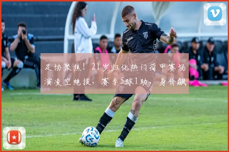 足协聚焦！21岁归化热门荷甲赛场演凌空绝技，赛季5球1助，身价飙升至300万欧