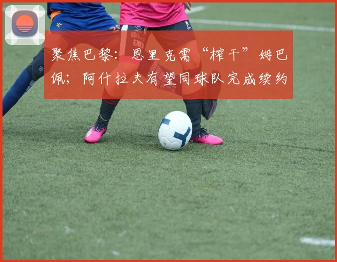 聚焦巴黎：恩里克需“榨干”姆巴佩；阿什拉夫有望同球队完成续约