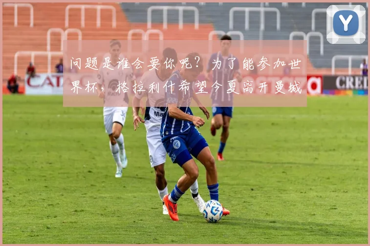 问题是谁会要你呢？为了能参加世界杯，格拉利什希望今夏离开曼城