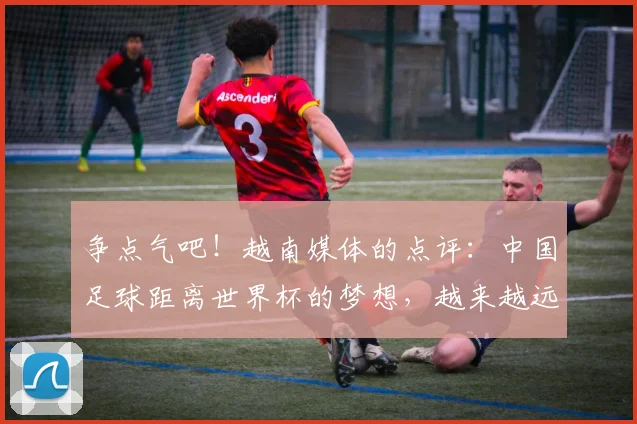 争点气吧！越南媒体的点评：中国足球距离世界杯的梦想，越来越远