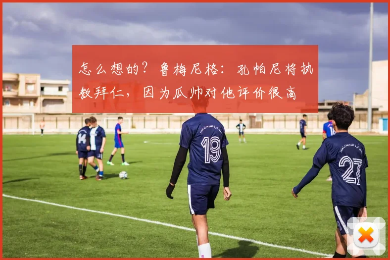 怎么想的？鲁梅尼格：孔帕尼将执教拜仁，因为瓜帅对他评价很高