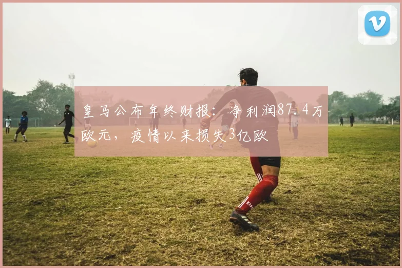 皇马公布年终财报：净利润87.4万欧元，疫情以来损失3亿欧