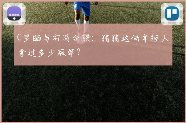 C罗晒与布冯合照：猜猜这俩年轻人拿过多少冠军？