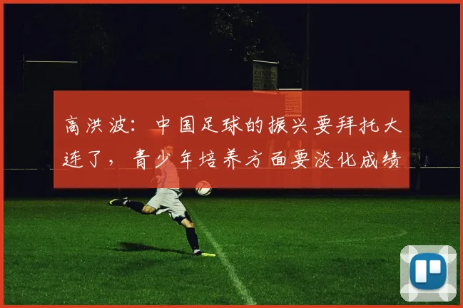 高洪波：中国足球的振兴要拜托大连了，青少年培养方面要淡化成绩